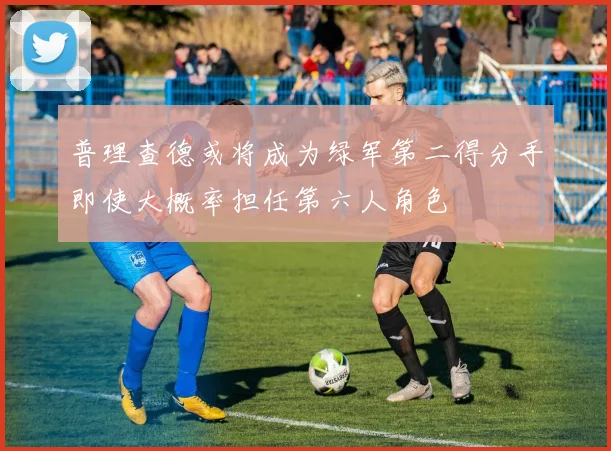普理查德或将成为绿军第二得分手即使大概率担任第六人角色