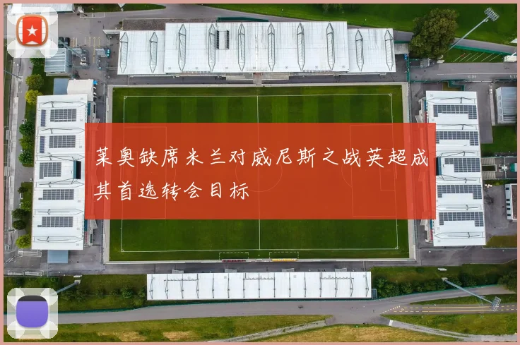 莱奥缺席米兰对威尼斯之战英超成其首选转会目标