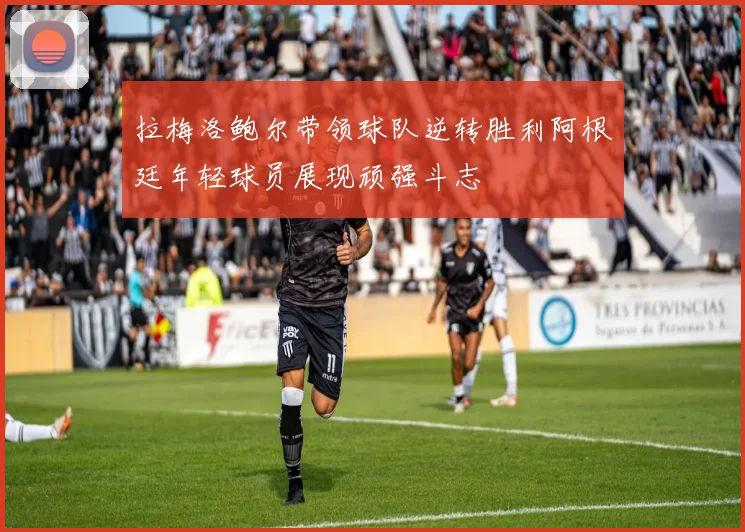 拉梅洛鲍尔带领球队逆转胜利阿根廷年轻球员展现顽强斗志