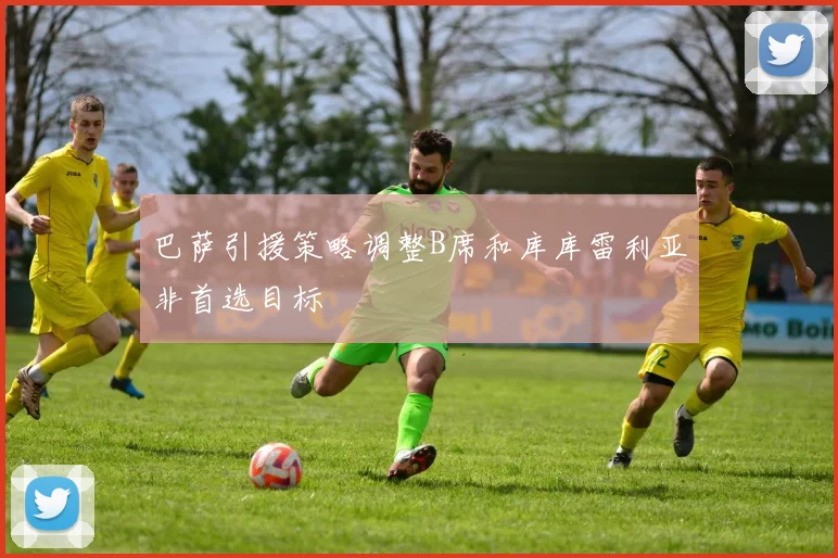 巴萨引援策略调整B席和库库雷利亚非首选目标