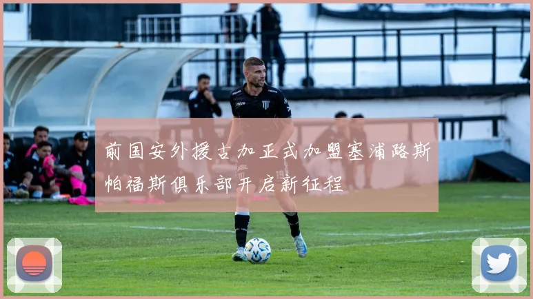 前国安外援古加正式加盟塞浦路斯帕福斯俱乐部开启新征程
