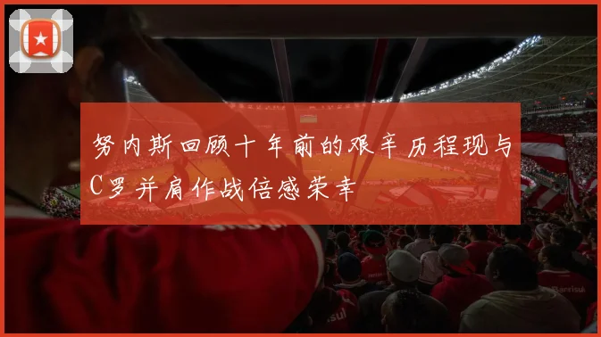 努内斯回顾十年前的艰辛历程现与C罗并肩作战倍感荣幸
