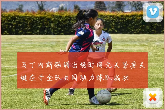 马丁内斯强调出场时间无关紧要关键在于全队共同助力球队成功