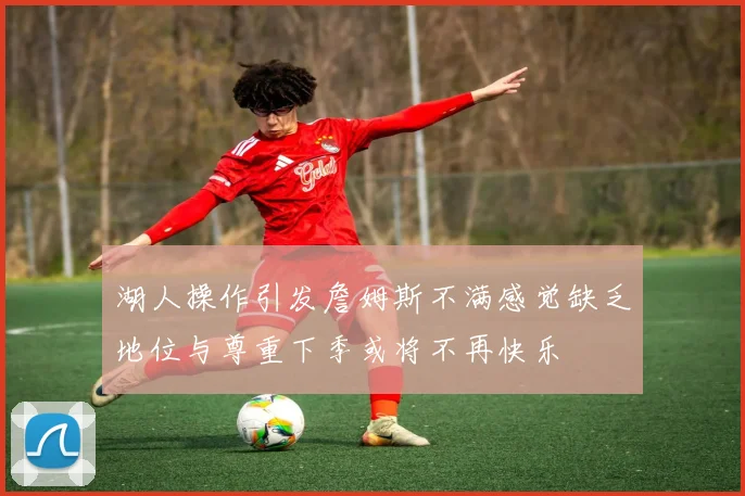 湖人操作引发詹姆斯不满感觉缺乏地位与尊重下季或将不再快乐