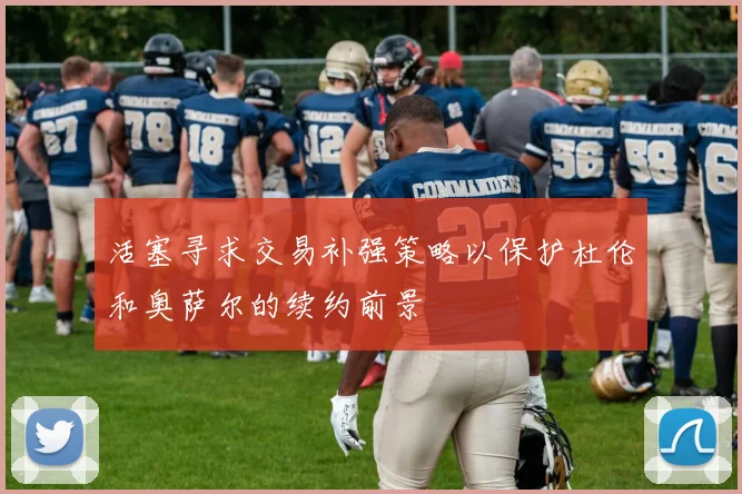 活塞寻求交易补强策略以保护杜伦和奥萨尔的续约前景