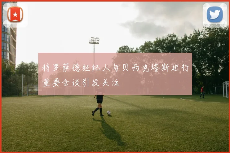 特罗萨德经纪人与贝西克塔斯进行重要会谈引发关注