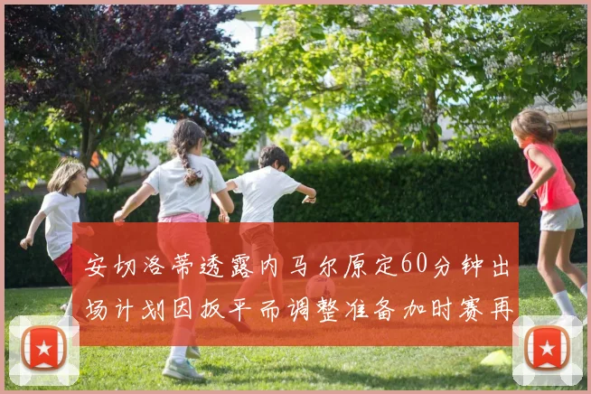 安切洛蒂透露内马尔原定60分钟出场计划因扳平而调整准备加时赛再换上他