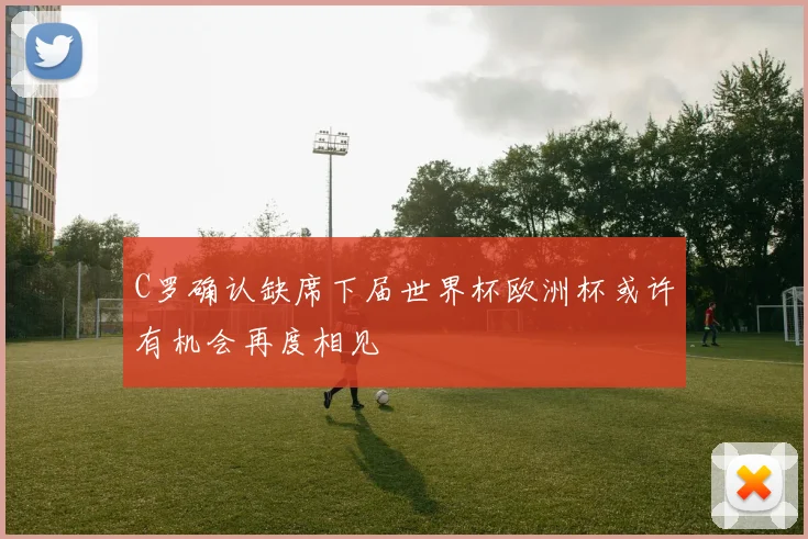 C罗确认缺席下届世界杯欧洲杯或许有机会再度相见