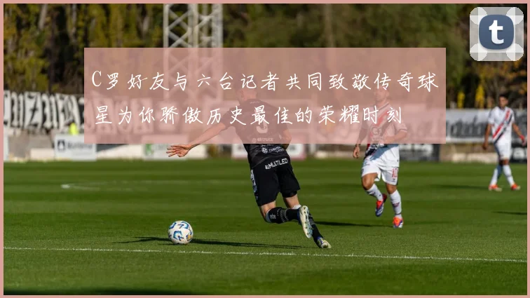 C罗好友与六台记者共同致敬传奇球星为你骄傲历史最佳的荣耀时刻